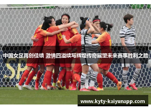 中国女足再创佳绩 激情四溢续写辉煌传奇展望未来赛事胜利之路