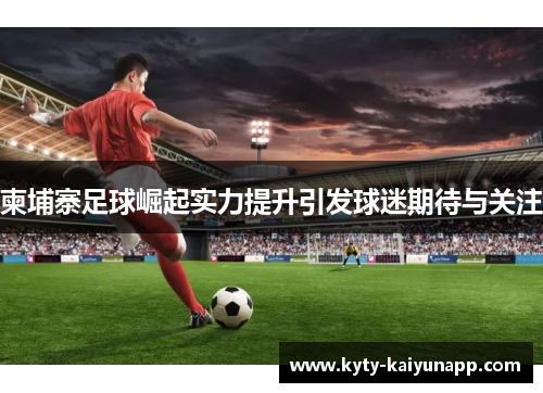 柬埔寨足球崛起实力提升引发球迷期待与关注