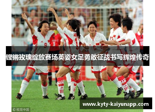 铿锵玫瑰绽放赛场英姿女足勇敢征战书写辉煌传奇
