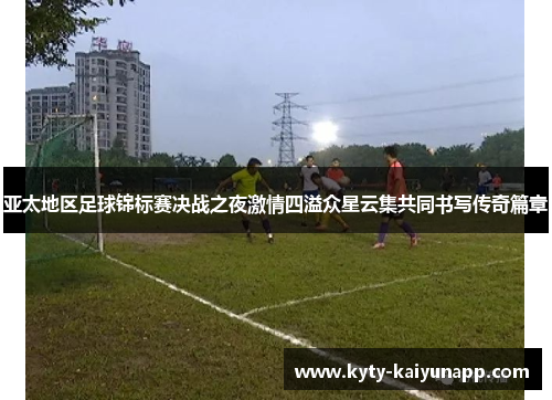 亚太地区足球锦标赛决战之夜激情四溢众星云集共同书写传奇篇章